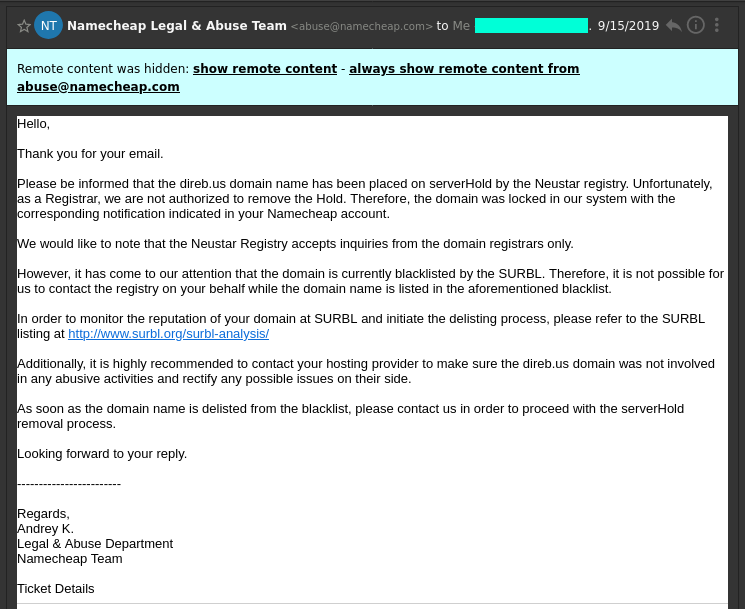 Hello,

Thank you for your email.

Please be informed that the direb.us domain name has been placed on serverHold by the Neustar registry. Unfortunately, as a Registrar, we are not authorized to remove the Hold. Therefore, the domain was locked in our system with the corresponding notification indicated in your Namecheap account.

We would like to note that the Neustar Registry accepts inquiries from the domain registrars only.

However, it has come to our attention that the domain is currently blacklisted by the SURBL. Therefore, it is not possible for us to contact the registry on your behalf while the domain name is listed in the aforementioned blacklist.

In order to monitor the reputation of your domain at SURBL and initiate the delisting process, please refer to the SURBL listing at http://www.surbl.org/surbl-analysis/

Additionally, it is highly recommended to contact your hosting provider to make sure the direb.us domain was not involved in any abusive activities and rectify any possible issues on their side.

As soon as the domain name is delisted from the blacklist, please contact us in order to proceed with the serverHold removal process.

Looking forward to your reply.

Email from Andrey K. From Legal & Abuse Department at Namecheap.