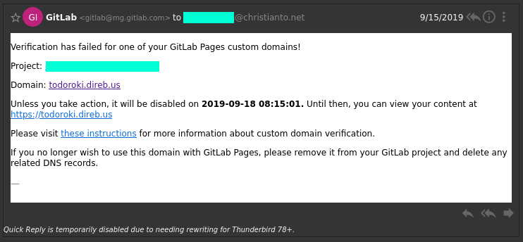 

Verification has failed for one of your GitLab Pages custom domains!

Project: (redacted)

Domain: todoroki.direb.us

Unless you take action, it will be disabled on 2019-09-18 08:15:01. Until then, you can view your content at https://todoroki.direb.us

Please visit these instructions for more information about custom domain verification.

If you no longer wish to use this domain with GitLab Pages, please remove it from your GitLab project and delete any related DNS records.


Email from GitLab's System.